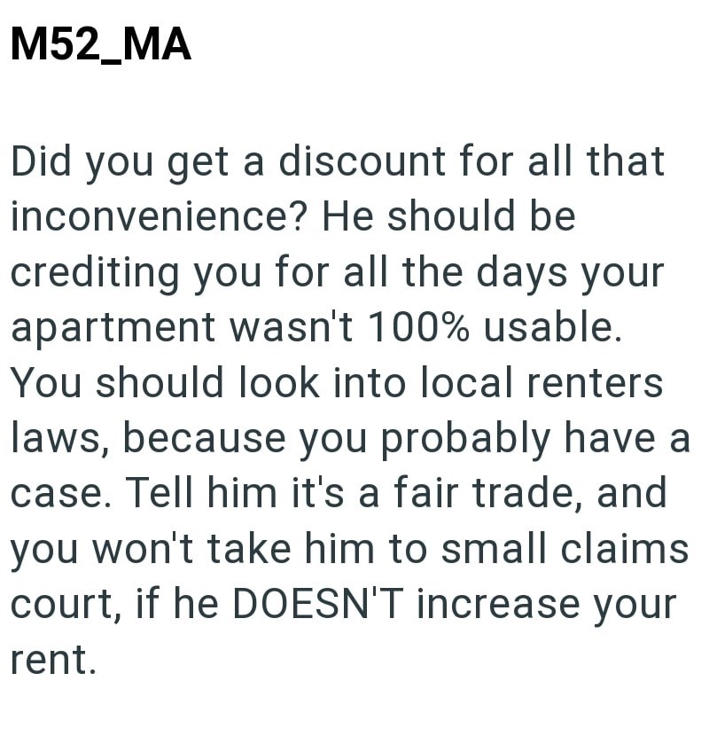 M52_MA Did you get a discount for all that inconvenience? He should be crediting you for all the days your apartment wasn't 100% usable. You should look into local renters laws, because you probably have a case. Tell him it's a fair trade, and you won't take him to small claims. court, if he DOESN'T increase your rent.