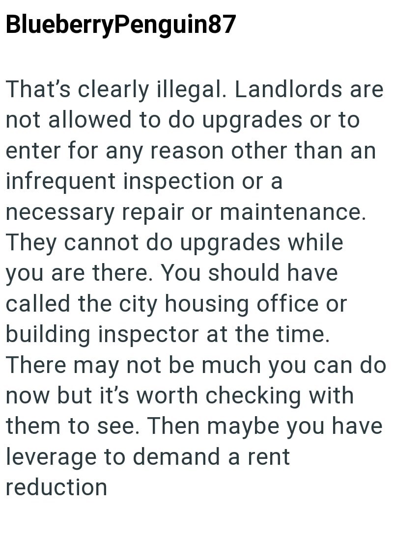 BlueberryPenguin87 That's clearly illegal. Landlords are not allowed to do upgrades or to enter for any reason other than an infrequent inspection or a necessary repair or maintenance. They cannot do upgrades while you are there. You should have called the city housing office or building inspector at the time. There may not be much you can do now but it's worth checking with them to see. Then maybe you have leverage to demand a rent reduction