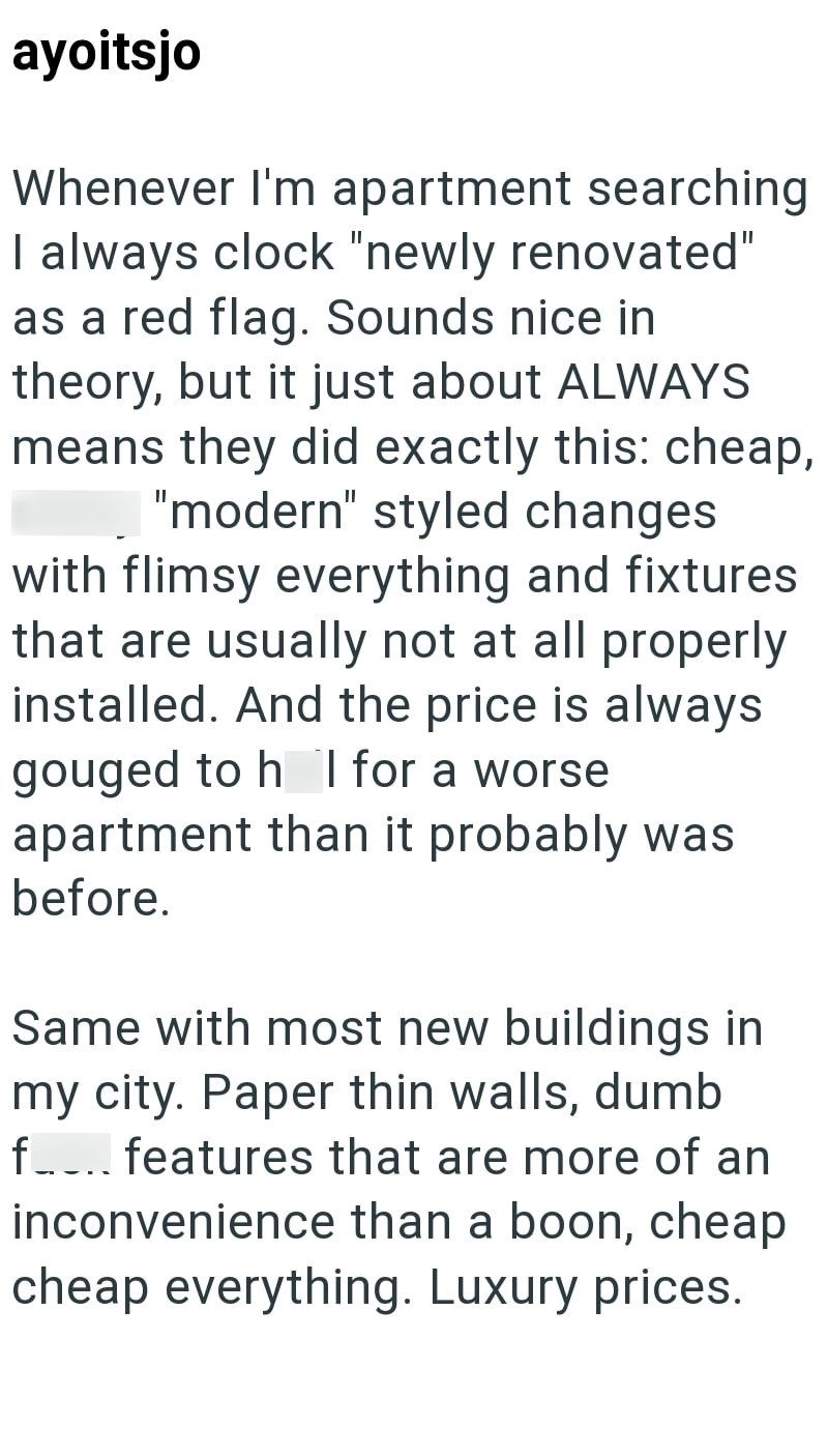 ayoitsjo Whenever I'm apartment searching I always clock "newly renovated" as a red flag. Sounds nice in theory, but it just about ALWAYS means they did exactly this: cheap, "modern" styled changes with flimsy everything and fixtures that are usually not at all properly installed. And the price is always gouged to h I for a worse apartment than it probably was before. Same with most new buildings in my city. Paper thin walls, dumb f.... features that are more of an inconvenience than a boon, che