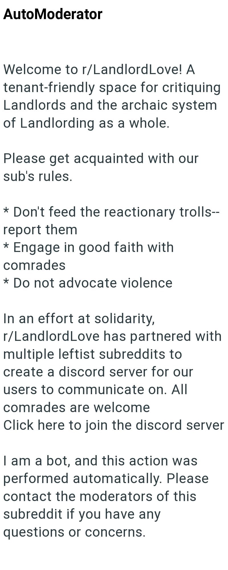 AutoModerator Welcome to r/Landlord Love! A tenant-friendly space for critiquing Landlords and the archaic system. of Landlording as a whole. Please get acquainted with our sub's rules. * Don't feed the reactionary trolls-- report them * Engage in good faith with comrades * Do not advocate violence In an effort at solidarity, r/LandlordLove has partnered with multiple leftist subreddits to create a discord server for our users to communicate on. All comrades are welcome Click here to join the di