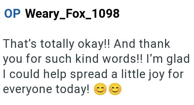 OP Weary_Fox_1098 That's totally okay!! And thank you for such kind words!! I'm glad I could help spread a little joy for everyone today!