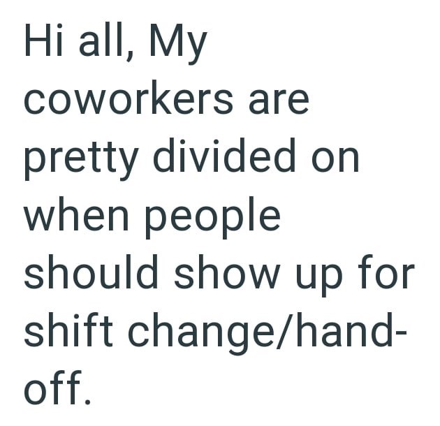 Hi all, My coworkers are pretty divided on when people should show up for shift change/hand- off.