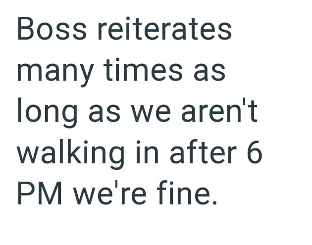 Boss reiterates many times as long as we aren't walking in after 6 PM we're fine.