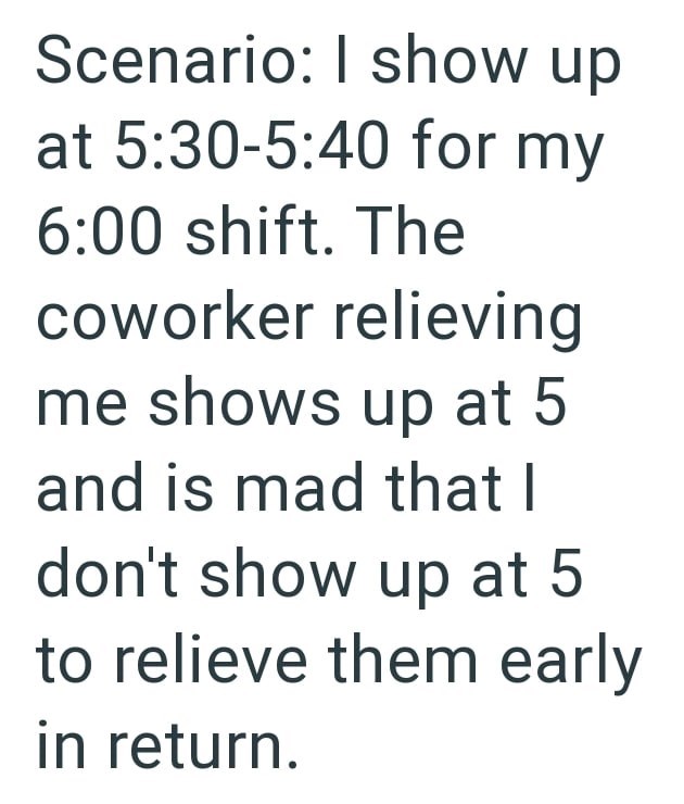 Scenario: I show up at 5:30-5:40 for my 6:00 shift. The coworker relieving me shows up at 5 and is mad that I don't show up at 5 to relieve them early in return.