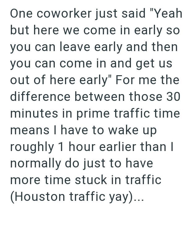 One coworker just said "Yeah but here we come in early so you can leave early and then you can come in and get us out of here early" For me the difference between those 30 minutes in prime traffic time means I have to wake up roughly 1 hour earlier than I normally do just to have more time stuck in traffic (Houston traffic yay)...