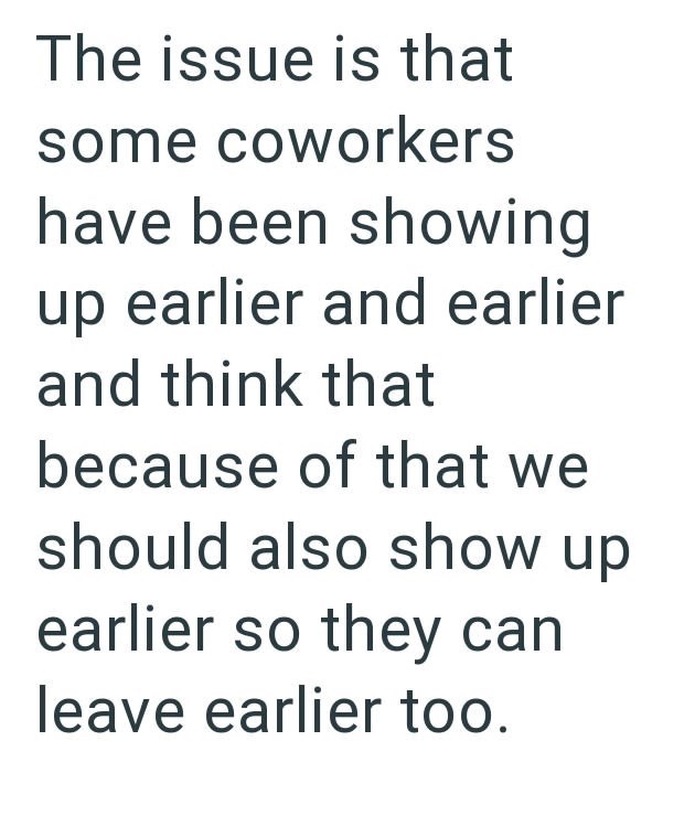 The issue is that some coworkers have been showing up earlier and earlier and think that because of that we should also show up earlier so they can leave earlier too.