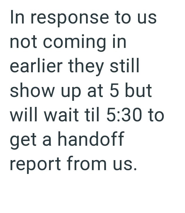 In response to us not coming in earlier they still show up at 5 but will wait til 5:30 to get a handoff report from us.