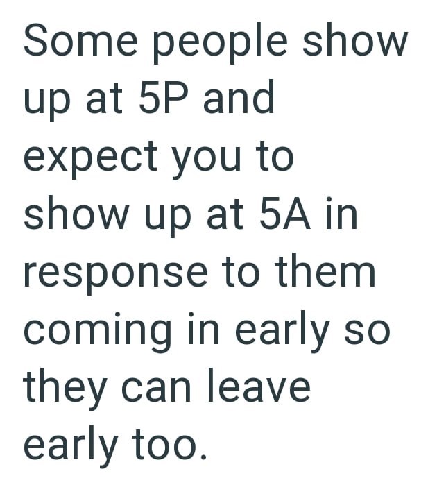 Some people show up at 5P and expect you to show up at 5A in response to them coming in early so they can leave early too.