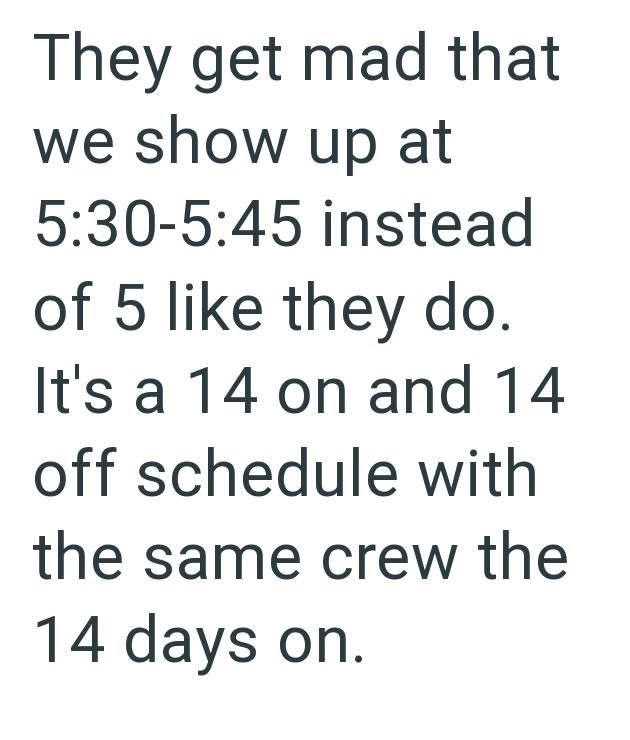 They get mad that we show up at 5:30-5:45 instead of 5 like they do. It's a 14 on and 14 off schedule with the same crew the 14 days on.