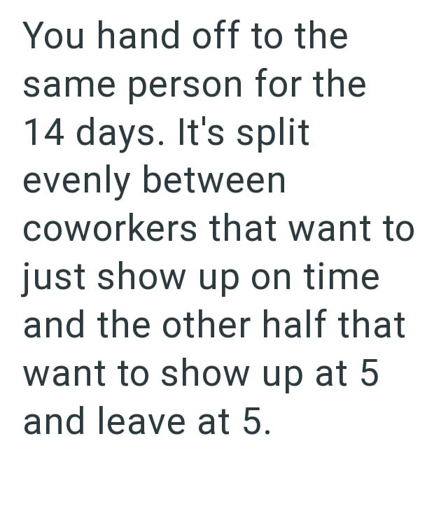 You hand off to the same person for the 14 days. It's split evenly between coworkers that want to just show up on time and the other half that want to show up at 5 and leave at 5.