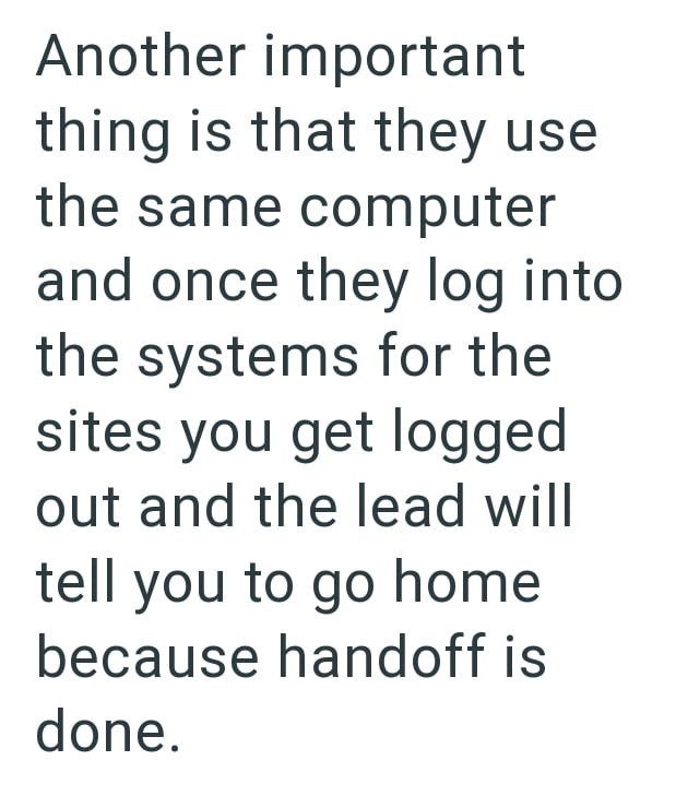 Another important thing is that they use the same computer and once they log into the systems for the sites you get logged out and the lead will tell you to go home because handoff is done.