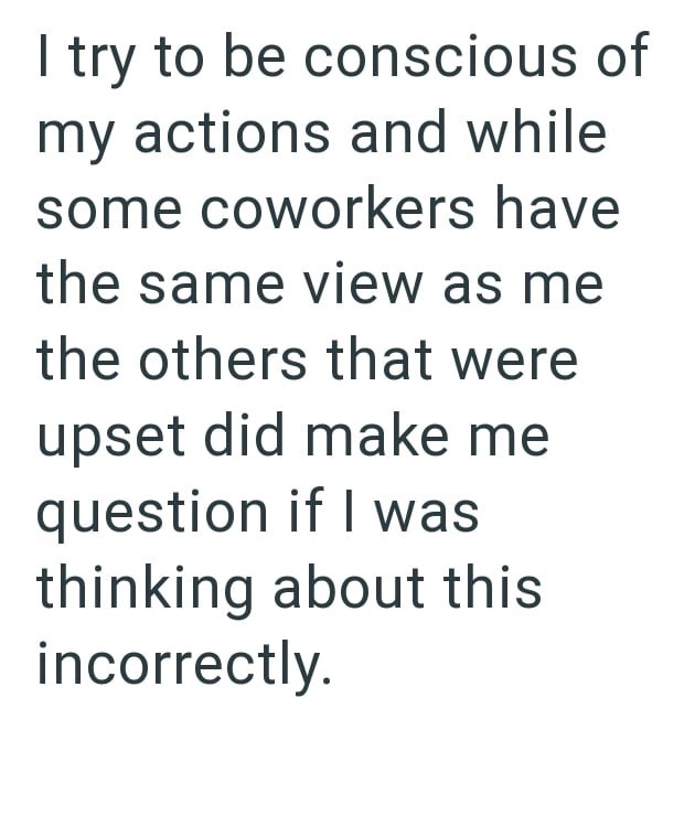 I try to be conscious of my actions and while some coworkers have the same view as me the others that were upset did make me question if I was thinking about this incorrectly.