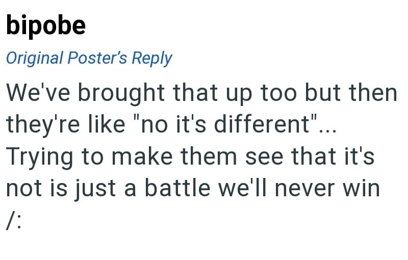 bipobe Original Poster's Reply We've brought that up too but then they're like "no it's different"... Trying to make them see that it's not is just a battle we'll never win /: