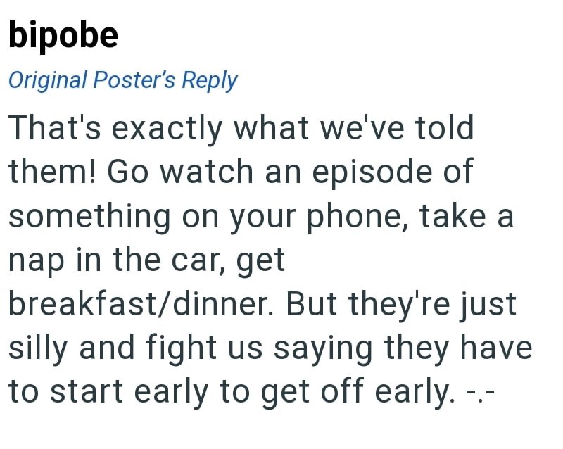 bipobe Original Poster's Reply That's exactly what we've told them! Go watch an episode of something on your phone, take a nap in the car, get breakfast/dinner. But they're just silly and fight us saying they have to start early to get off early.