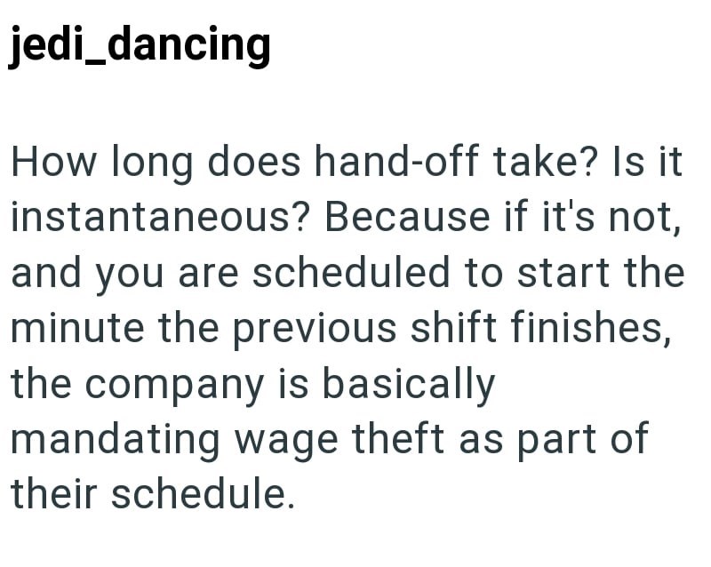jedi_dancing How long does hand-off take? Is it instantaneous? Because if it's not, and you are scheduled to start the minute the previous shift finishes, the company is basically mandating wage theft as part of their schedule.