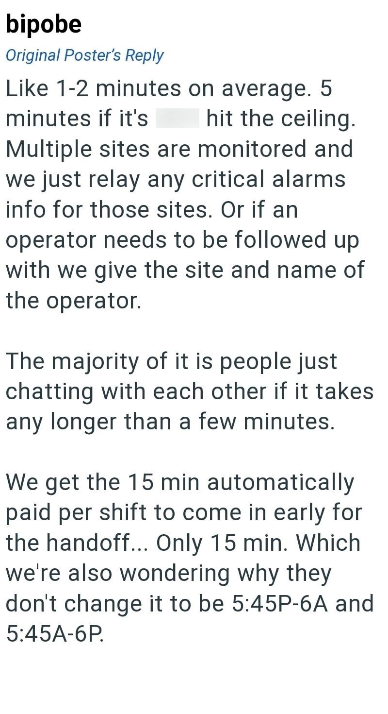 bipobe Original Poster's Reply Like 1-2 minutes on average. 5 minutes if it's hit the ceiling. Multiple sites are monitored and we just relay any critical alarms info for those sites. Or if an operator needs to be followed up with we give the site and name of the operator. The majority of it is people just chatting with each other if it takes any longer than a few minutes. We get the 15 min automatically paid per shift to come in early for the handoff... Only 15 min. Which we're also wondering w
