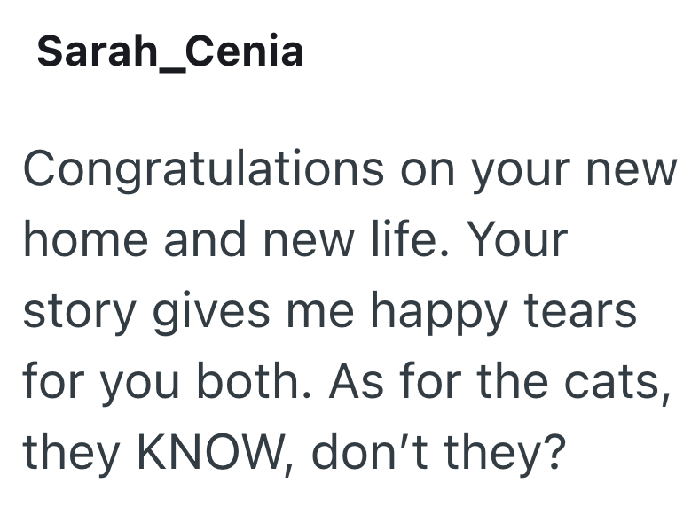 Sarah_Cenia Congratulations on your new home and new life. Your story gives me happy tears for you both. As for the cats, they KNOW, don't they?