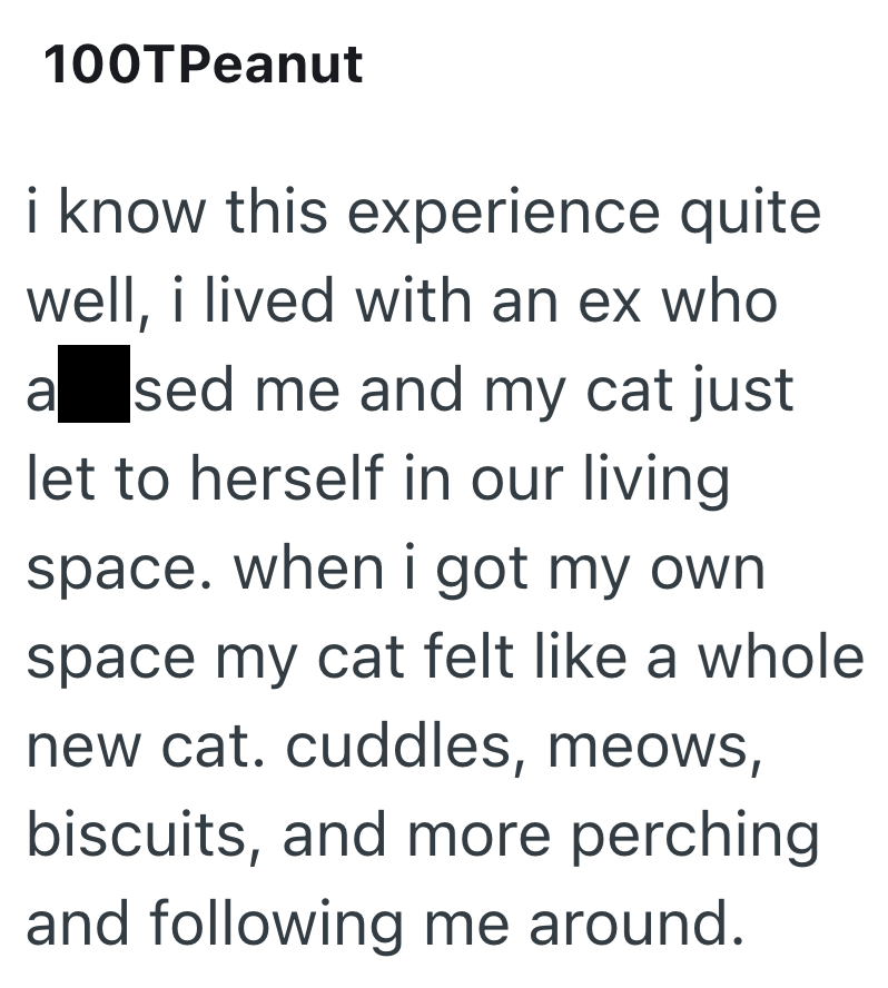 100TPeanut i know this experience quite well, i lived with an ex who a sed me and my cat just let to herself in our living space. when i got my own. space my cat felt like a whole new cat. cuddles, meows, biscuits, and more perching. and following me around.