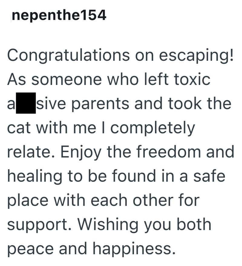 nepenthe154 Congratulations on escaping! As someone who left toxic a sive parents and took the cat with me I completely relate. Enjoy the freedom and healing to be found in a safe place with each other for support. Wishing you both peace and happiness.