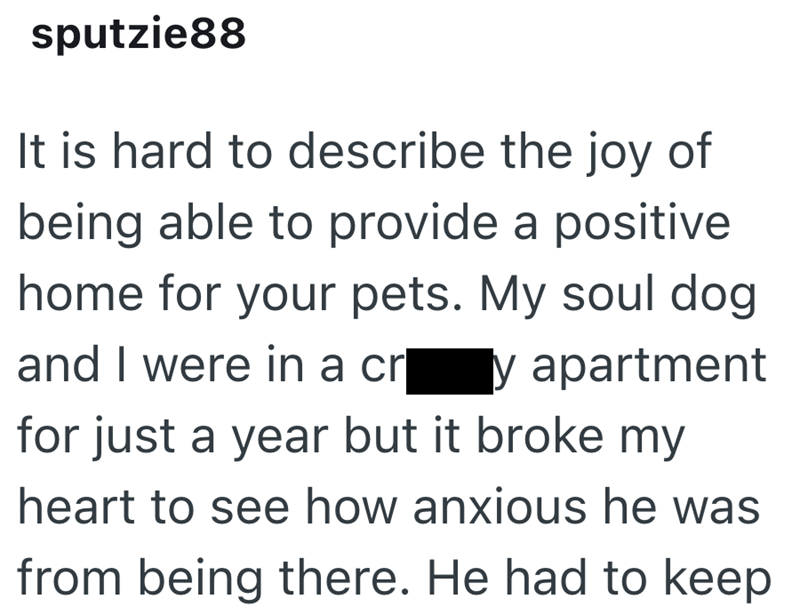 sputzie88 It is hard to describe the joy of being able to provide a positive home for your pets. My soul dog and I were in a cry apartment for just a year but it broke my heart to see how anxious he was from being there. He had to keep