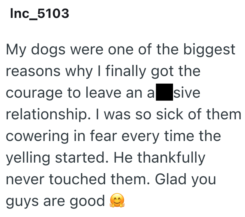Inc_5103 My dogs were one of the biggest reasons why I finally got the courage to leave an asive relationship. I was so sick of them cowering in fear every time the yelling started. He thankfully never touched them. Glad you guys are good