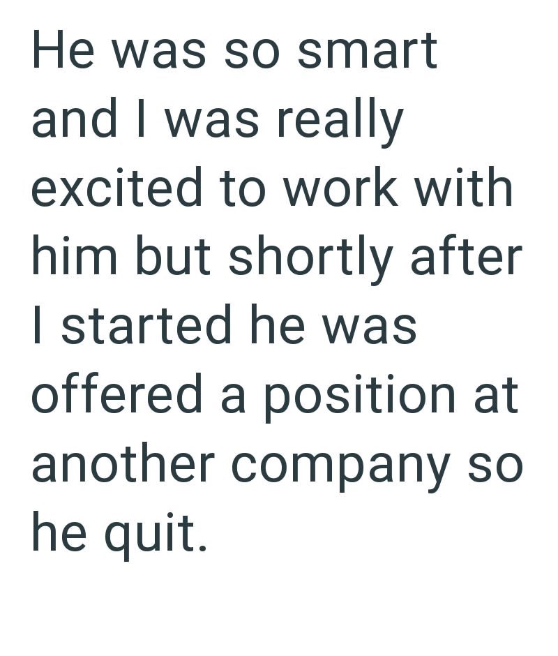 He was so smart and I was really excited to work with him but shortly after I started he was offered a position at another company so he quit.