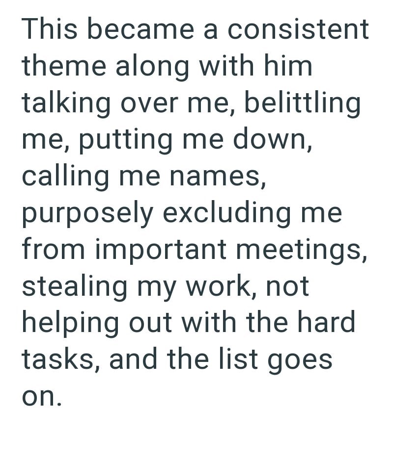 This became a consistent theme along with him talking over me, belittling me, putting me down, calling me names, purposely excluding me from important meetings, stealing my work, not helping out with the hard tasks, and the list goes on.
