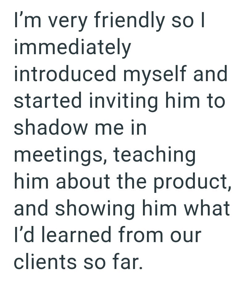 I'm very friendly so I immediately introduced myself and started inviting him to shadow me in meetings, teaching him about the product, and showing him what I'd learned from our clients so far.