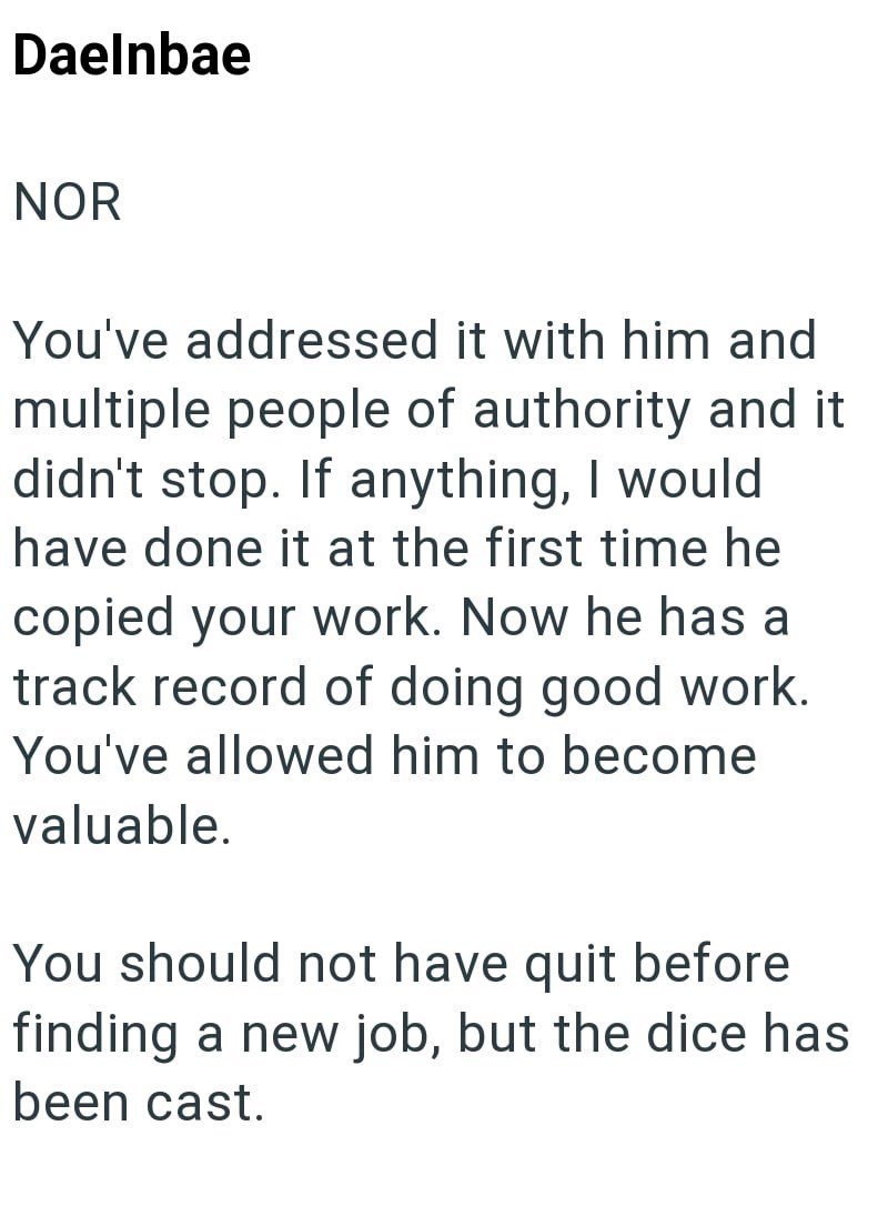Daelnbae NOR You've addressed it with him and multiple people of authority and it didn't stop. If anything, I would have done it at the first time he copied your work. Now he has a track record of doing good work. You've allowed him to become valuable. You should not have quit before finding a new job, but the dice has been cast.
