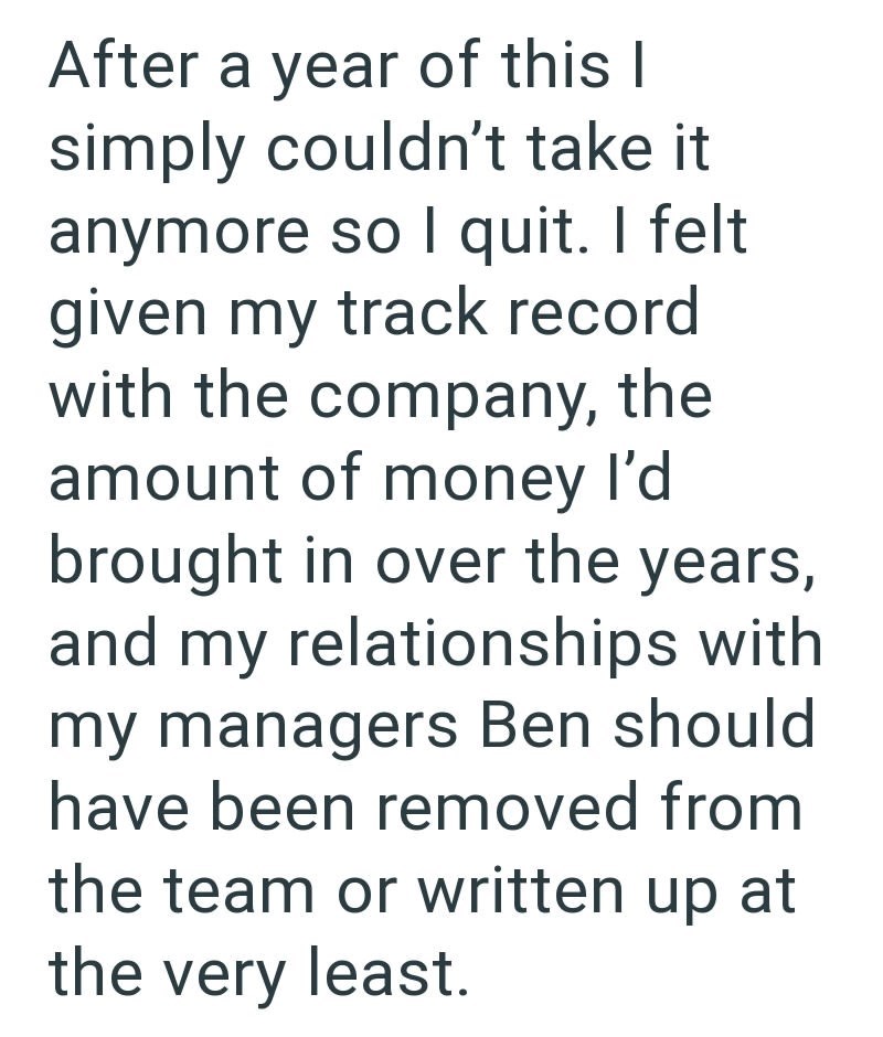 After a year of this I simply couldn't take it anymore so I quit. I felt given my track record with the company, the amount of money I'd brought in over the years, and my relationships with my managers Ben should have been removed from the team or written up at the very least.