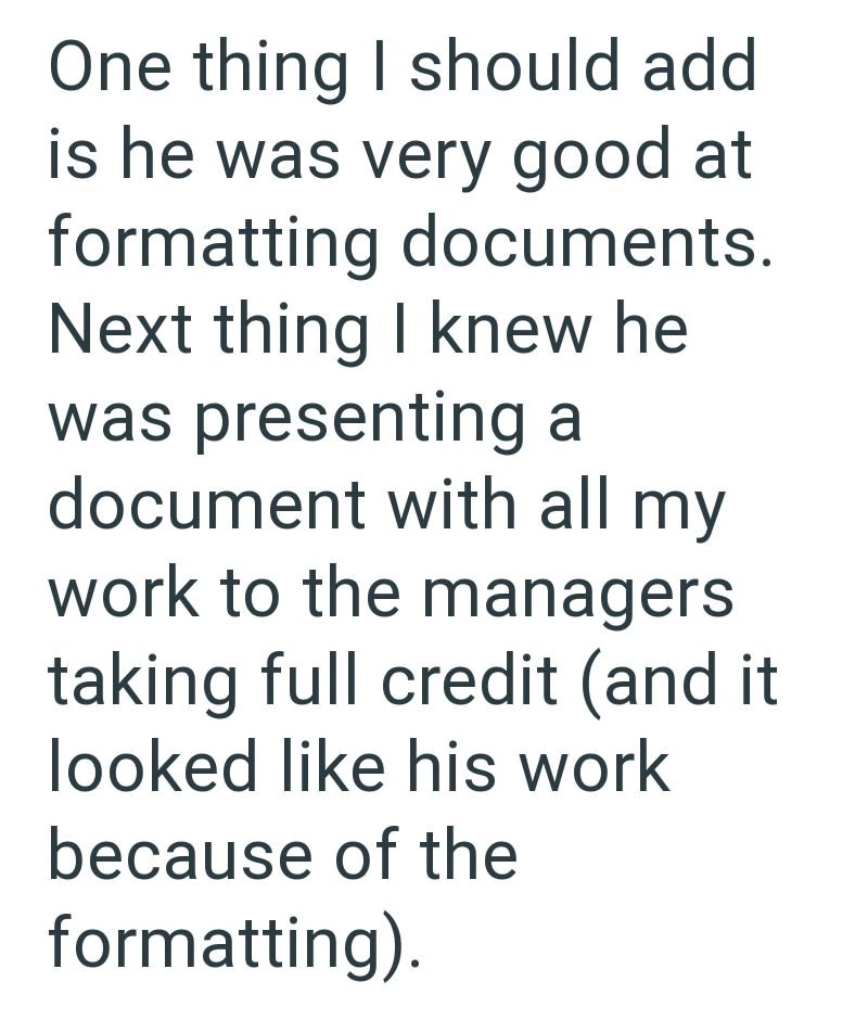 One thing I should add is he was very good at formatting documents. Next thing I knew he was presenting a document with all my work to the managers taking full credit (and it looked like his work because of the formatting).
