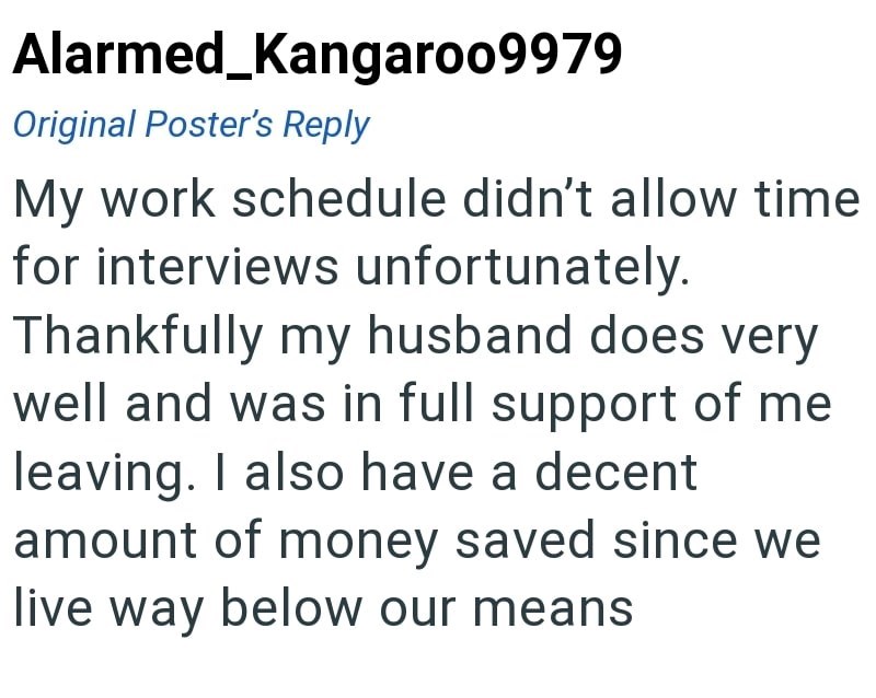 Alarmed_Kangaroo9979 Original Poster's Reply My work schedule didn't allow time for interviews unfortunately. Thankfully my husband does very well and was in full support of me leaving. I also have a decent amount of money saved since we live way below our means