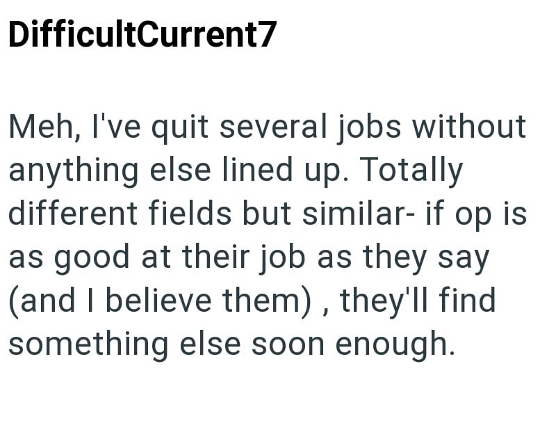 DifficultCurrent7 Meh, I've quit several jobs without anything else lined up. Totally different fields but similar- if op is as good at their job as they say (and I believe them), they'll find something else soon enough.