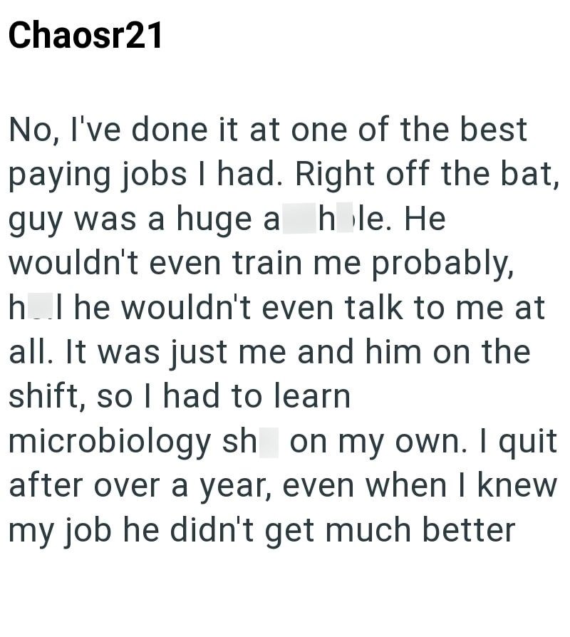 Chaosr21 No, I've done it at one of the best paying jobs I had. Right off the bat, guy was a huge a hole. He wouldn't even train me probably, hol he wouldn't even talk to me at all. It was just me and him on the shift, so I had to learn microbiology sh on my own. I quit after over a year, even when I knew my job he didn't get much better