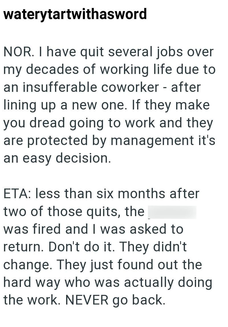 waterytartwithasword NOR. I have quit several jobs over my decades of working life due to an insufferable coworker - after lining up a new one. If they make you dread going to work and they are protected by management it's an easy decision. ETA: less than six months after two of those quits, the was fired and I was asked to return. Don't do it. They didn't change. They just found out the hard way who was actually doing the work. NEVER go back.