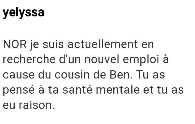 yelyssa NOR je suis actuellement en recherche d'un nouvel emploi à cause du cousin de Ben. Tu as pensé à ta santé mentale et tu as eu raison.