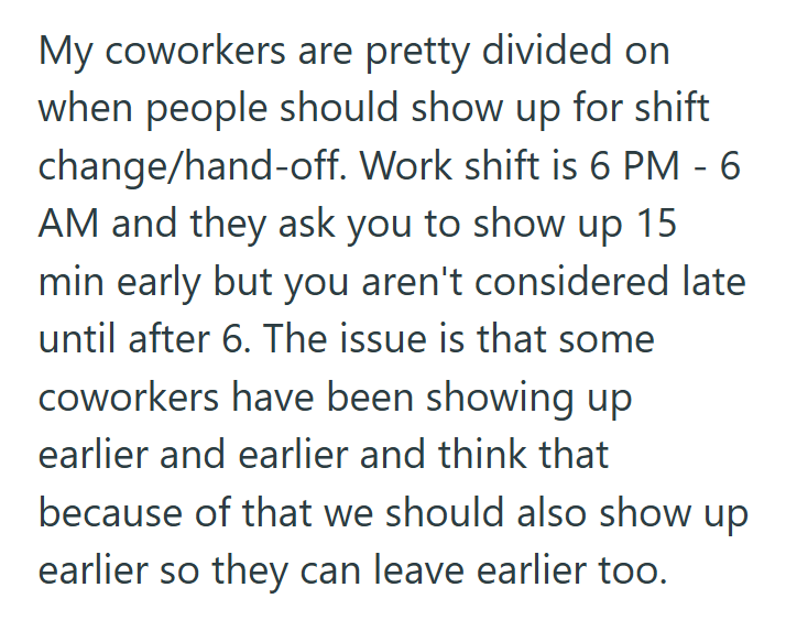 My coworkers are pretty divided on when people should show up for shift change/hand-off. Work shift is 6 PM - 6 AM and they ask you to show up 15 min early but you aren't considered late until after 6. The issue is that some coworkers have been showing up earlier and earlier and think that because of that we should also show up earlier so they can leave earlier too.