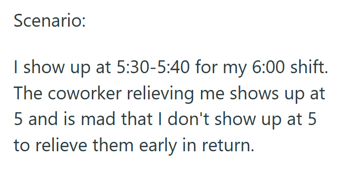Scenario: I show up at 5:30-5:40 for my 6:00 shift. The coworker relieving me shows up at 5 and is mad that I don't show up at 5 to relieve them early in return.