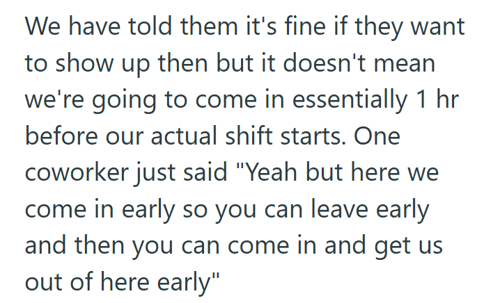 We have told them it's fine if they want to show up then but it doesn't mean we're going to come in essentially 1 hr before our actual shift starts. One coworker just said "Yeah but here we come in early so you can leave early and then you can come in and get us out of here early"