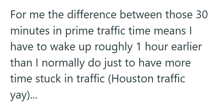 For me the difference between those 30 minutes in prime traffic time means I have to wake up roughly 1 hour earlier than I normally do just to have more time stuck in traffic (Houston traffic yay)...