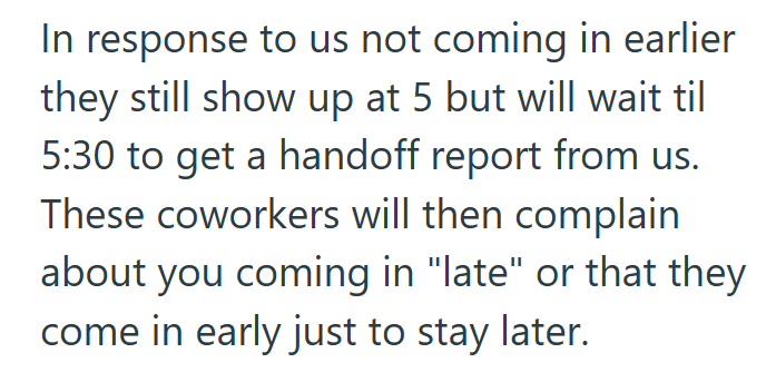 In response to us not coming in earlier they still show up at 5 but will wait til 5:30 to get a handoff report from us. These coworkers will then complain about you coming in "late" or that they come in early just to stay later.