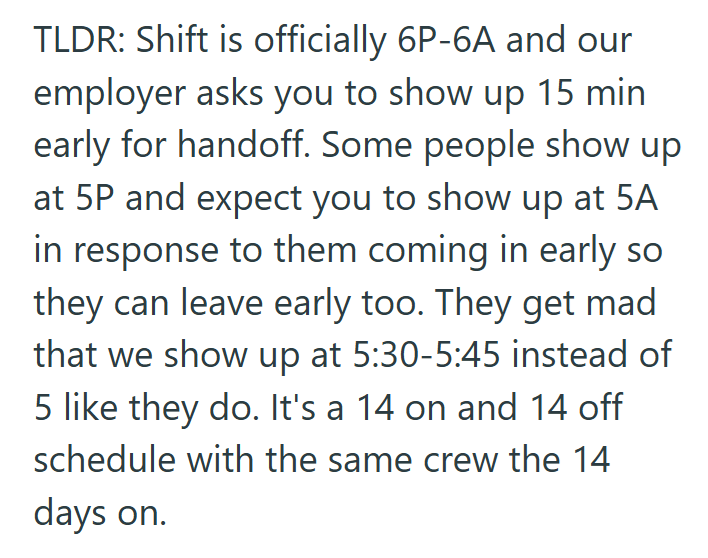 TLDR: Shift is officially 6P-6A and our employer asks you to show up 15 min early for handoff. Some people show up at 5P and expect you to show up at 5A in response to them coming in early so they can leave early too. They get mad that we show up at 5:30-5:45 instead of 5 like they do. It's a 14 on and 14 off schedule with the same crew the 14 days on.
