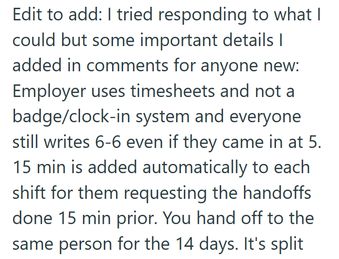 Edit to add: I tried responding to what I could but some important details | added in comments for anyone new: Employer uses timesheets and not a badge/clock-in system and everyone still writes 6-6 even if they came in at 5. 15 min is added automatically to each shift for them requesting the handoffs done 15 min prior. You hand off to the same person for the 14 days. It's split