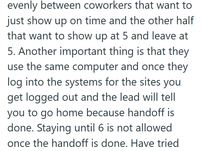 evenly between coworkers that want to just show up on time and the other half that want to show up at 5 and leave at 5. Another important thing is that they use the same computer and once they log into the systems for the sites you get logged out and the lead will tell you to go home because handoff is done. Staying until 6 is not allowed once the handoff is done. Have tried