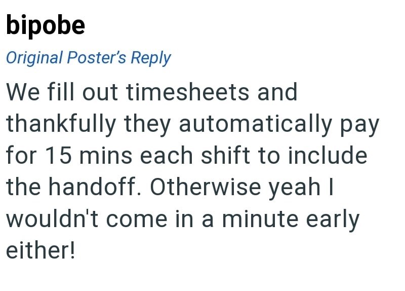 bipobe Original Poster's Reply We fill out timesheets and thankfully they automatically pay for 15 mins each shift to include the handoff. Otherwise yeah I wouldn't come in a minute early either!