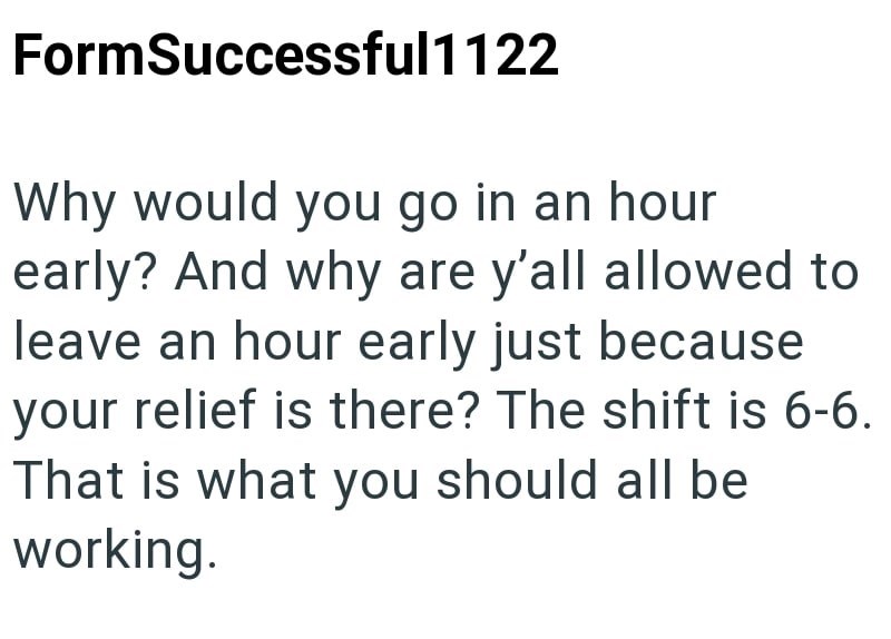 FormSuccessful1122 Why would you go in an hour early? And why are y'all allowed to leave an hour early just because your relief is there? The shift is 6-6. That is what you should all be working.
