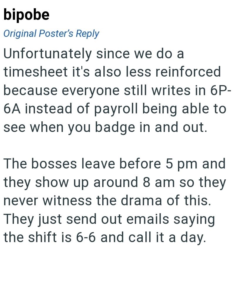 bipobe Original Poster's Reply Unfortunately since we do a timesheet it's also less reinforced because everyone still writes in 6P- 6A instead of payroll being able to see when you badge in and out. The bosses leave before 5 pm and they show up around 8 am so they never witness the drama of this. They just send out emails saying the shift is 6-6 and call it a day.
