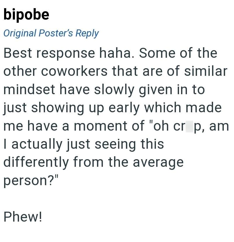 bipobe Original Poster's Reply Best response haha. Some of the other coworkers that are of similar mindset have slowly given in to just showing up early which made me have a moment of "oh crap, am I actually just seeing this differently from the average person?" Phew!