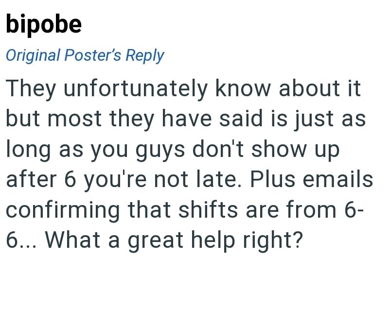bipobe Original Poster's Reply They unfortunately know about it but most they have said is just as long as you guys don't show up after 6 you're not late. Plus emails confirming that shifts are from 6- 6... What a great help right?