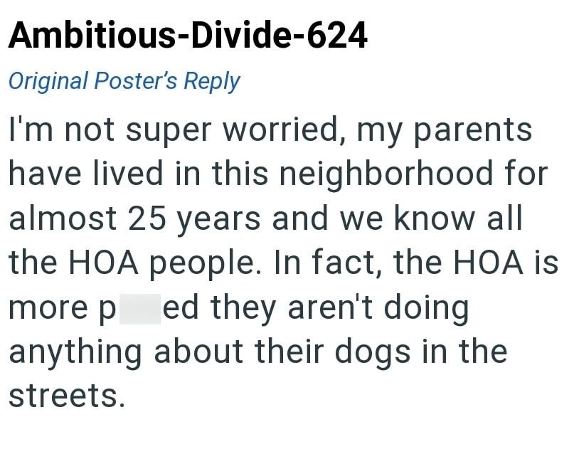Ambitious-Divide-624 Original Poster's Reply I'm not super worried, my parents have lived in this neighborhood for almost 25 years and we know all the HOA people. In fact, the HOA is more p ed they aren't doing anything about their dogs in the streets.